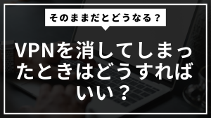 vpnを消してしまったときはどうすればいい？そのままだとどうなる？